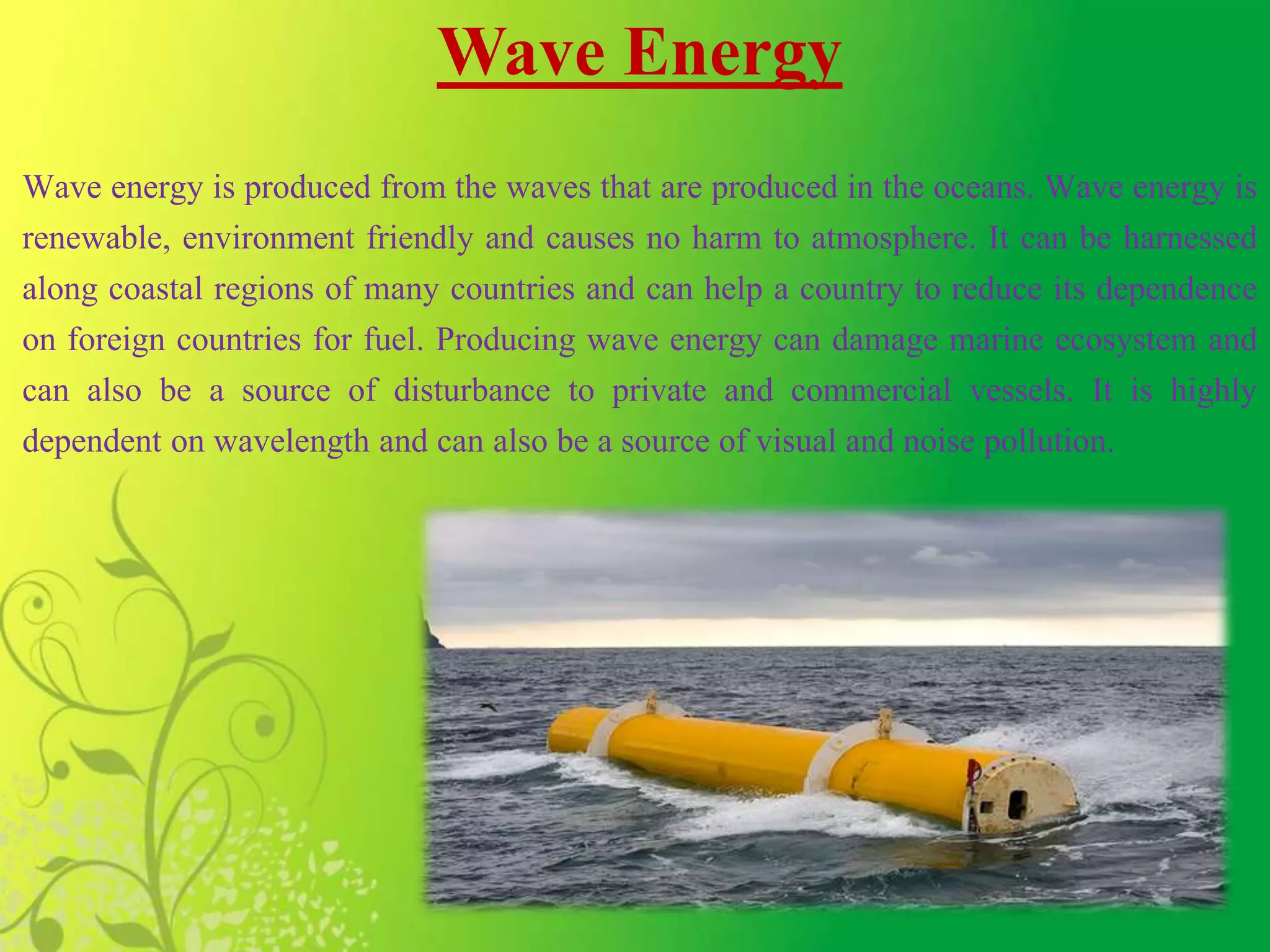 Wave Energy
Wave energy is produced from the waves that are produced in the oceans. Wave energy is
renewable, environment friendly and causes no harm to atmosphere. It can be harnessed
along coastal regions of many countries and can help a country to reduce its dependence
on foreign countries for fuel. Producing wave energy can damage marine ecosystem and
can also be a source of disturbance to private and commercial vessels. It is highly
dependent on wavelength and can also be a source of visual and noise pollution.
 