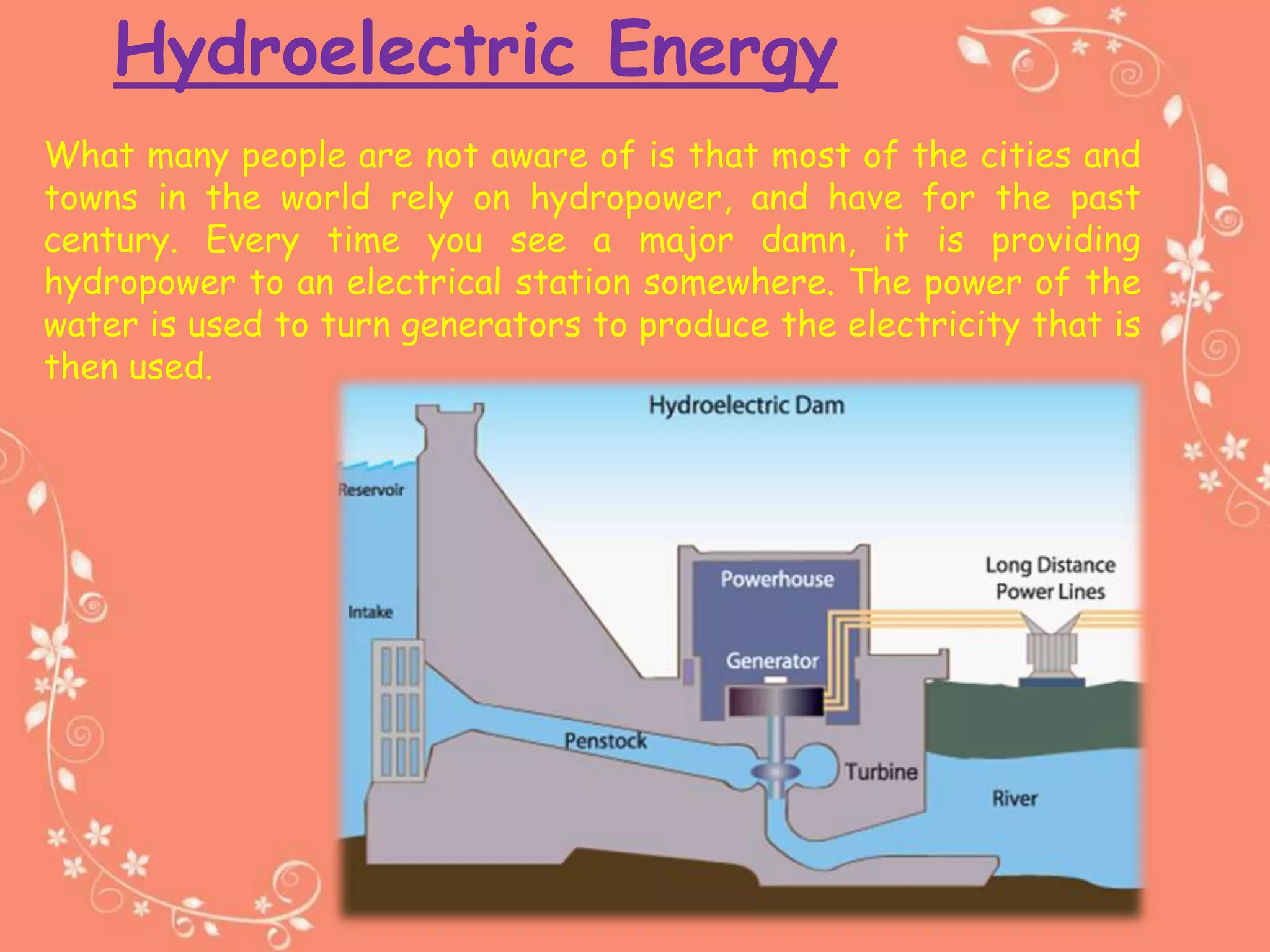 Hydroelectric Energy
What many people are not aware of is that most of the cities and
towns in the world rely on hydropower, and have for the past
century. Every time you see a major damn, it is providing
hydropower to an electrical station somewhere. The power of the
water is used to turn generators to produce the electricity that is
then used.
 
