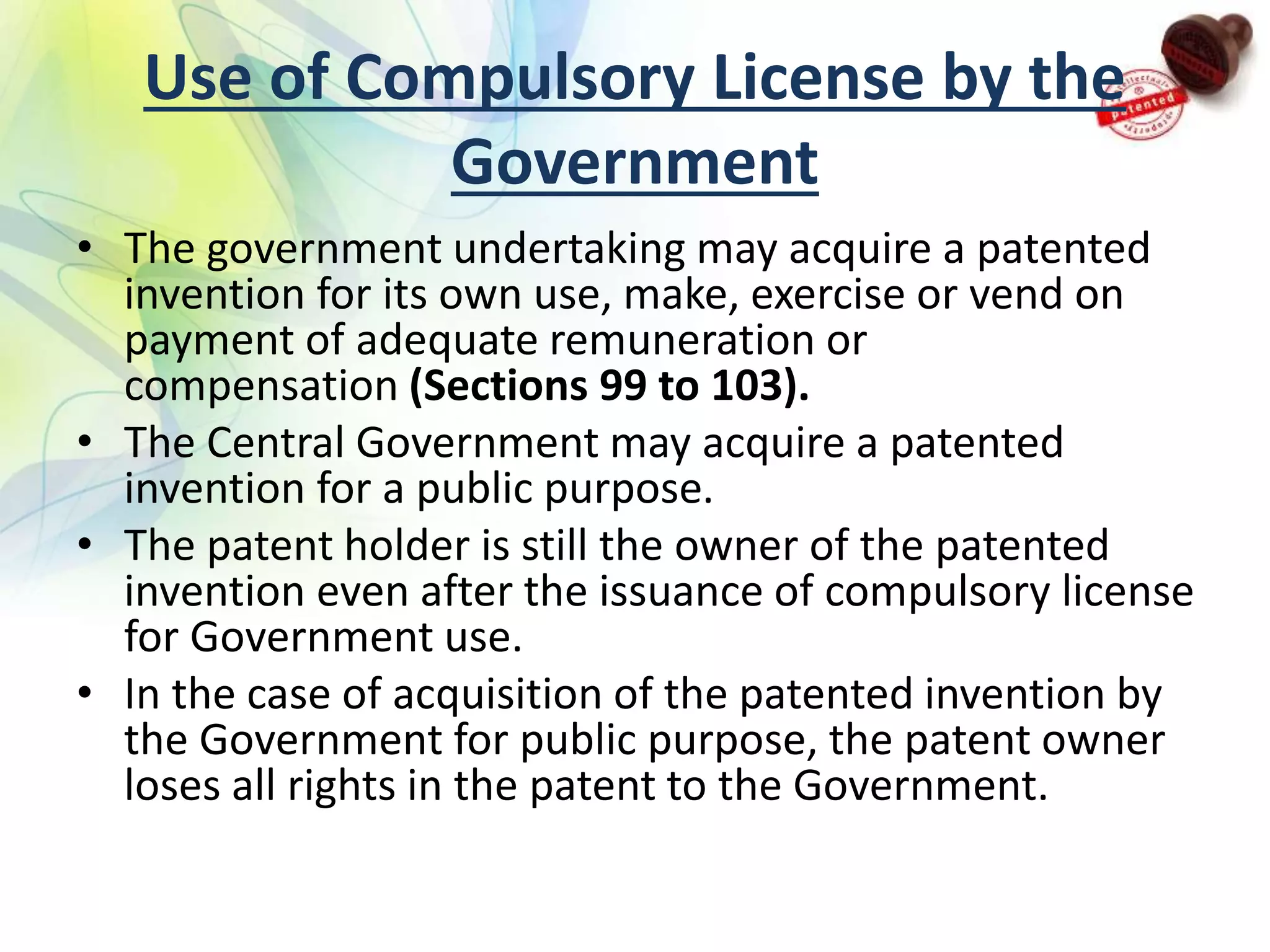 Use of Compulsory License by the
Government
• The government undertaking may acquire a patented
invention for its own use, make, exercise or vend on
payment of adequate remuneration or
compensation (Sections 99 to 103).
• The Central Government may acquire a patented
invention for a public purpose.
• The patent holder is still the owner of the patented
invention even after the issuance of compulsory license
for Government use.
• In the case of acquisition of the patented invention by
the Government for public purpose, the patent owner
loses all rights in the patent to the Government.
 