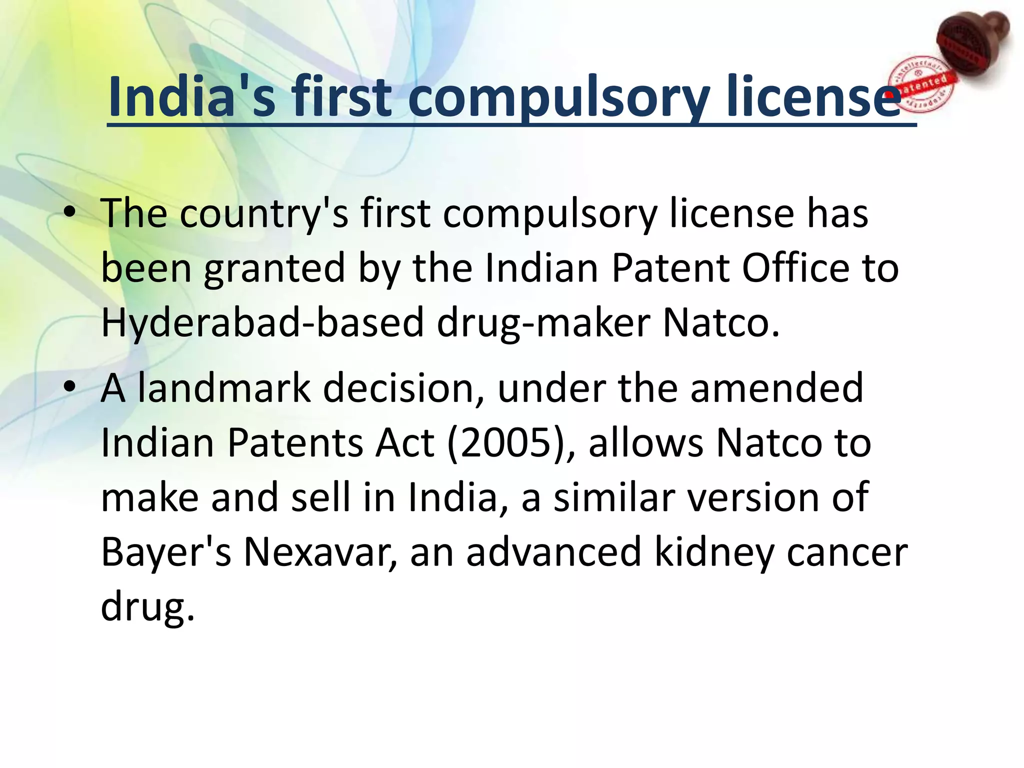 India's first compulsory license
• The country's first compulsory license has
been granted by the Indian Patent Office to
Hyderabad-based drug-maker Natco.
• A landmark decision, under the amended
Indian Patents Act (2005), allows Natco to
make and sell in India, a similar version of
Bayer's Nexavar, an advanced kidney cancer
drug.
 