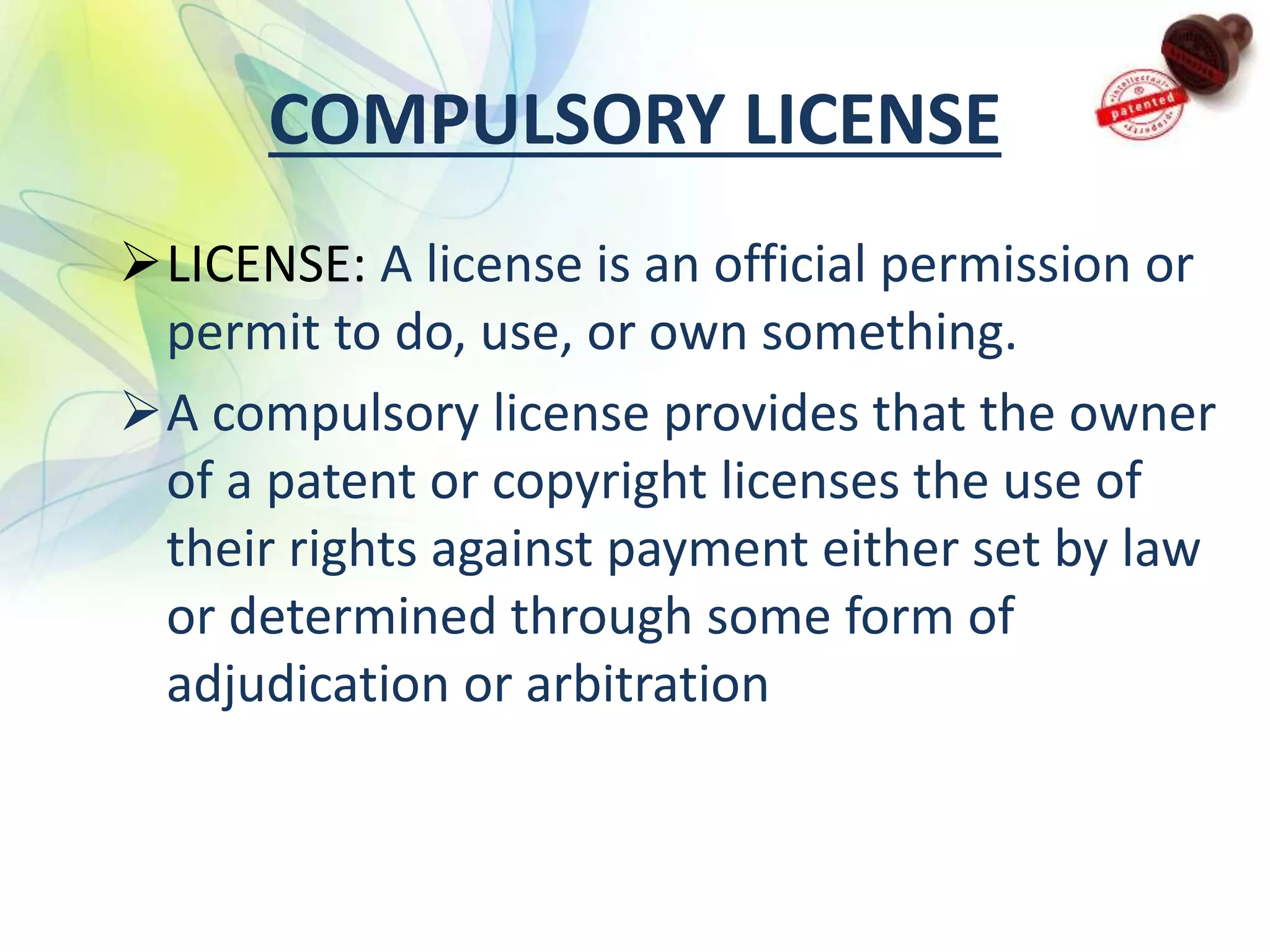 COMPULSORY LICENSE
LICENSE: A license is an official permission or
permit to do, use, or own something.
A compulsory license provides that the owner
of a patent or copyright licenses the use of
their rights against payment either set by law
or determined through some form of
adjudication or arbitration
 