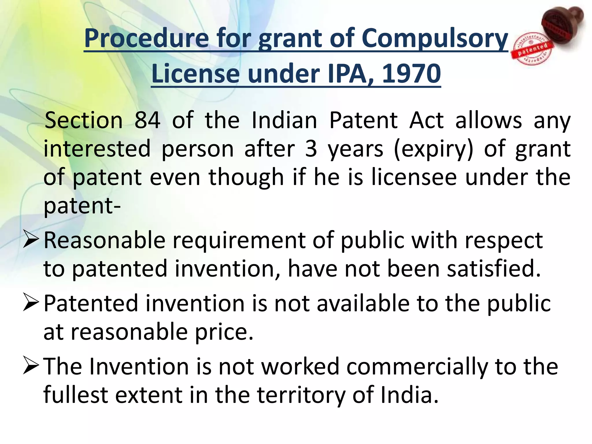 Procedure for grant of Compulsory
License under IPA, 1970
Section 84 of the Indian Patent Act allows any
interested person after 3 years (expiry) of grant
of patent even though if he is licensee under the
patent-
Reasonable requirement of public with respect
to patented invention, have not been satisfied.
Patented invention is not available to the public
at reasonable price.
The Invention is not worked commercially to the
fullest extent in the territory of India.
 