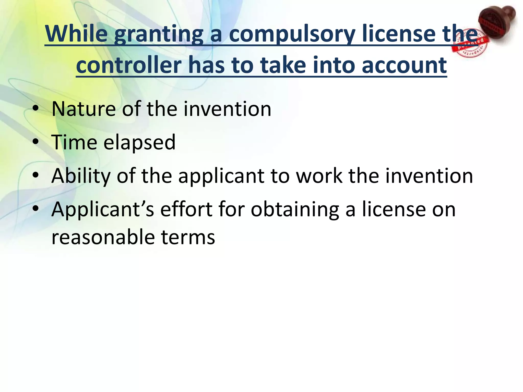 While granting a compulsory license the
controller has to take into account
• Nature of the invention
• Time elapsed
• Ability of the applicant to work the invention
• Applicant’s effort for obtaining a license on
reasonable terms
 