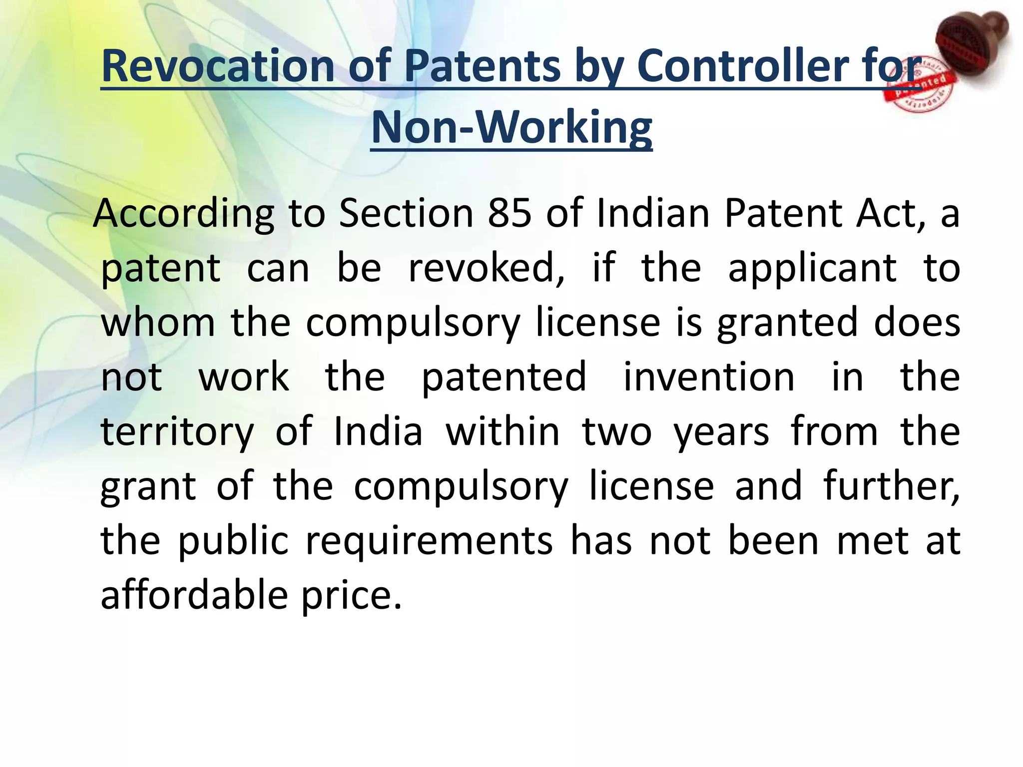 Revocation of Patents by Controller for
Non-Working
According to Section 85 of Indian Patent Act, a
patent can be revoked, if the applicant to
whom the compulsory license is granted does
not work the patented invention in the
territory of India within two years from the
grant of the compulsory license and further,
the public requirements has not been met at
affordable price.
 