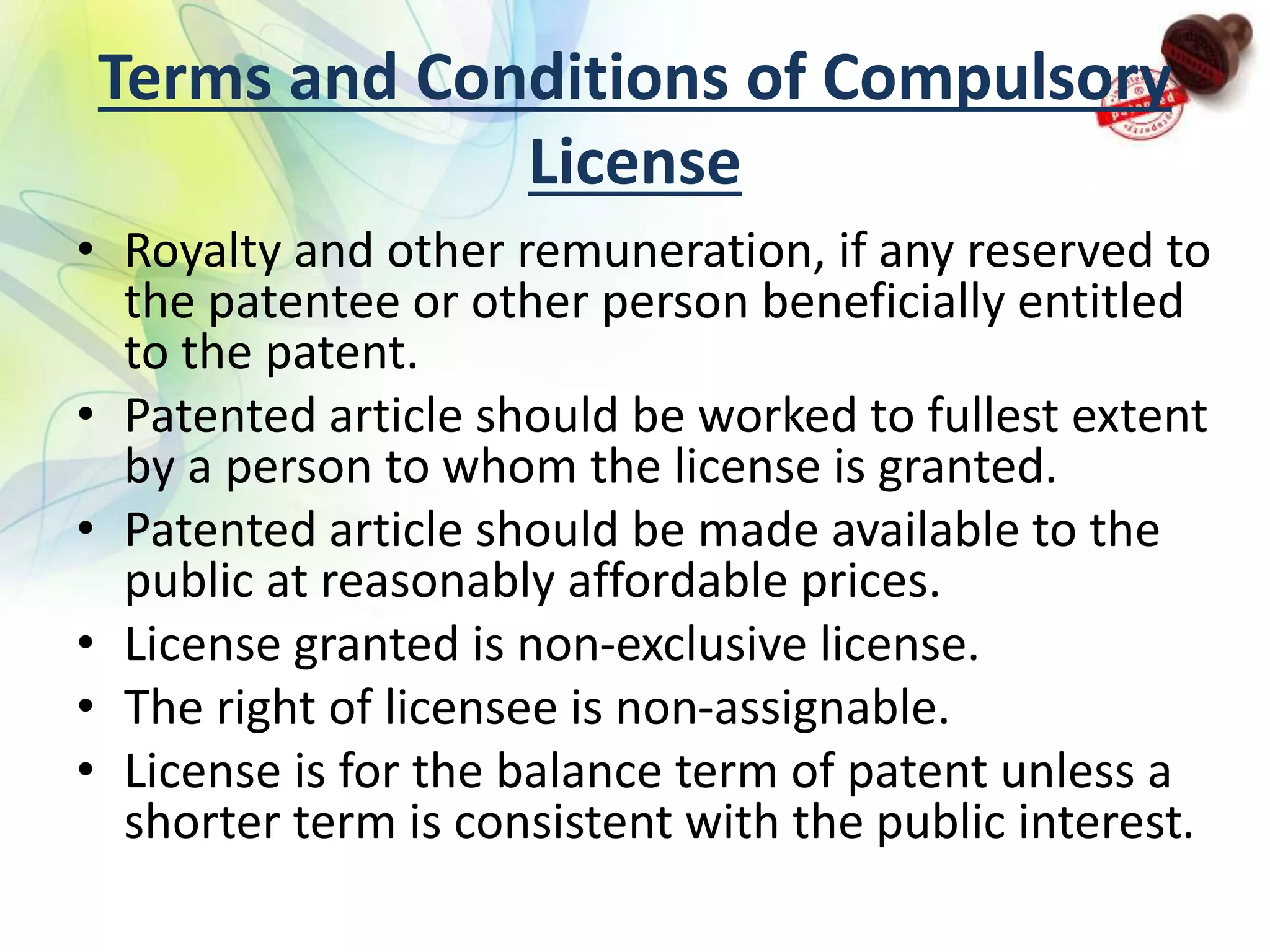 Terms and Conditions of Compulsory
License
• Royalty and other remuneration, if any reserved to
the patentee or other person beneficially entitled
to the patent.
• Patented article should be worked to fullest extent
by a person to whom the license is granted.
• Patented article should be made available to the
public at reasonably affordable prices.
• License granted is non-exclusive license.
• The right of licensee is non-assignable.
• License is for the balance term of patent unless a
shorter term is consistent with the public interest.
 