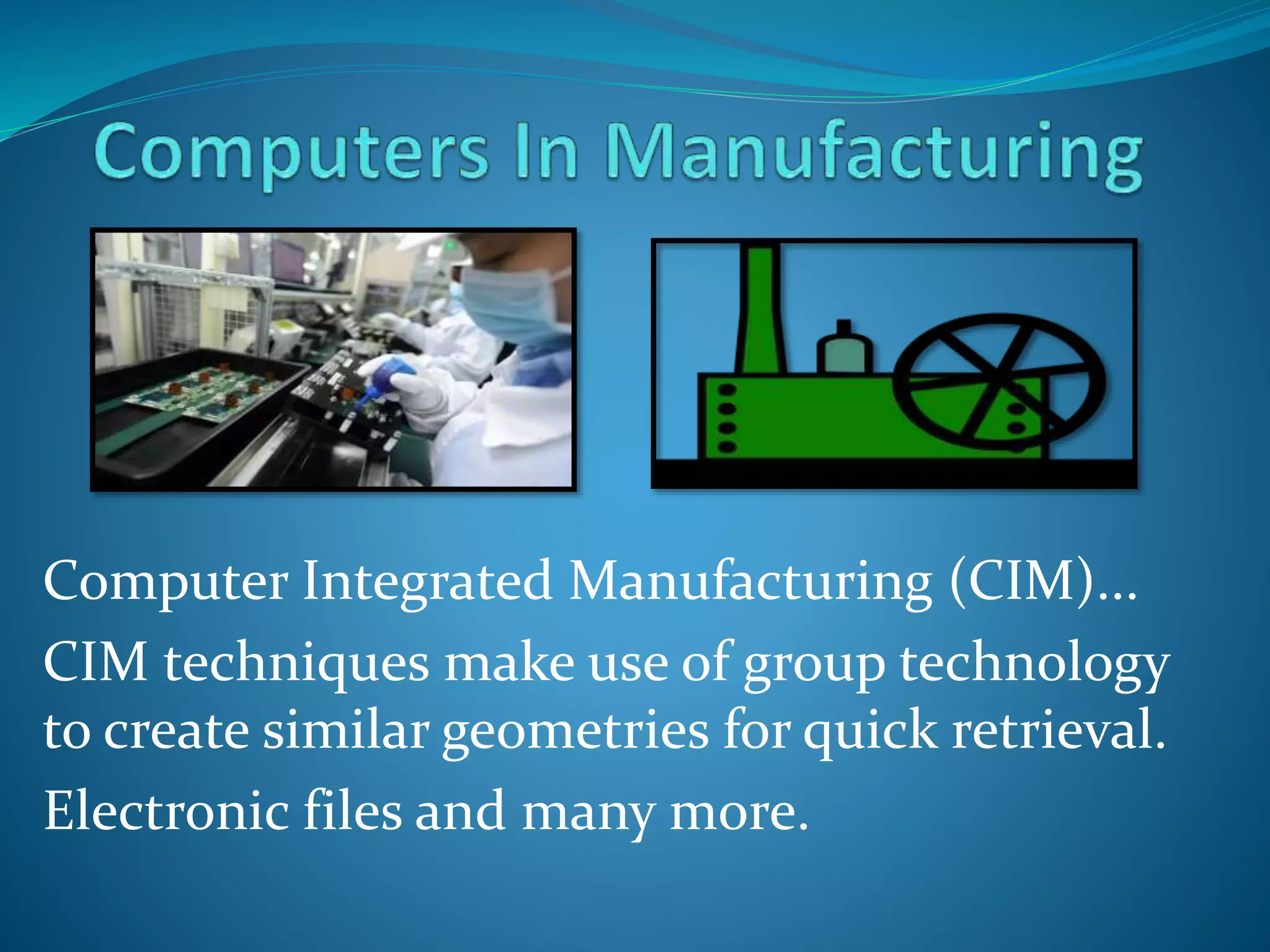 Computer Integrated Manufacturing (CIM)...
CIM techniques make use of group technology
to create similar geometries for quick retrieval.
Electronic files and many more.
 