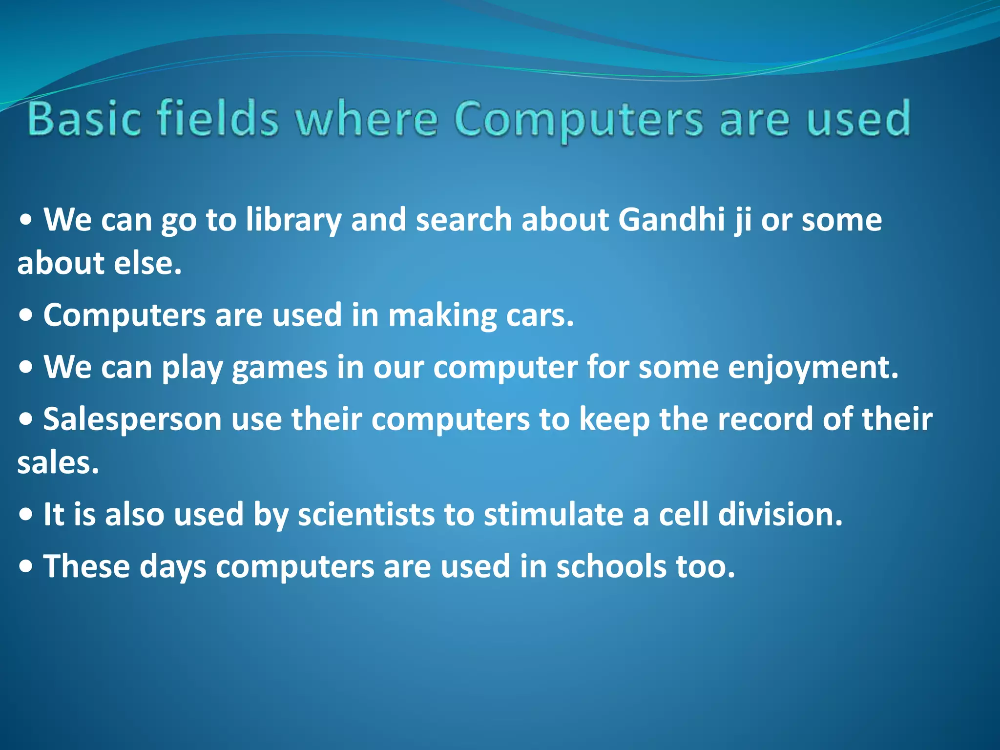 • We can go to library and search about Gandhi ji or some
about else.
• Computers are used in making cars.
• We can play games in our computer for some enjoyment.
• Salesperson use their computers to keep the record of their
sales.
• It is also used by scientists to stimulate a cell division.
• These days computers are used in schools too.
 