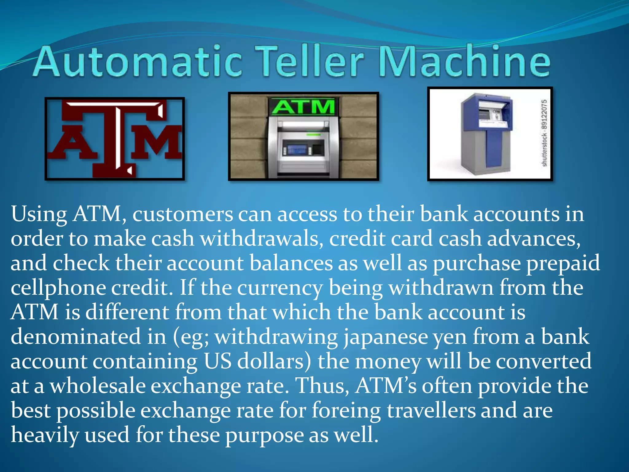 Using ATM, customers can access to their bank accounts in
order to make cash withdrawals, credit card cash advances,
and check their account balances as well as purchase prepaid
cellphone credit. If the currency being withdrawn from the
ATM is different from that which the bank account is
denominated in (eg; withdrawing japanese yen from a bank
account containing US dollars) the money will be converted
at a wholesale exchange rate. Thus, ATM’s often provide the
best possible exchange rate for foreing travellers and are
heavily used for these purpose as well.
 