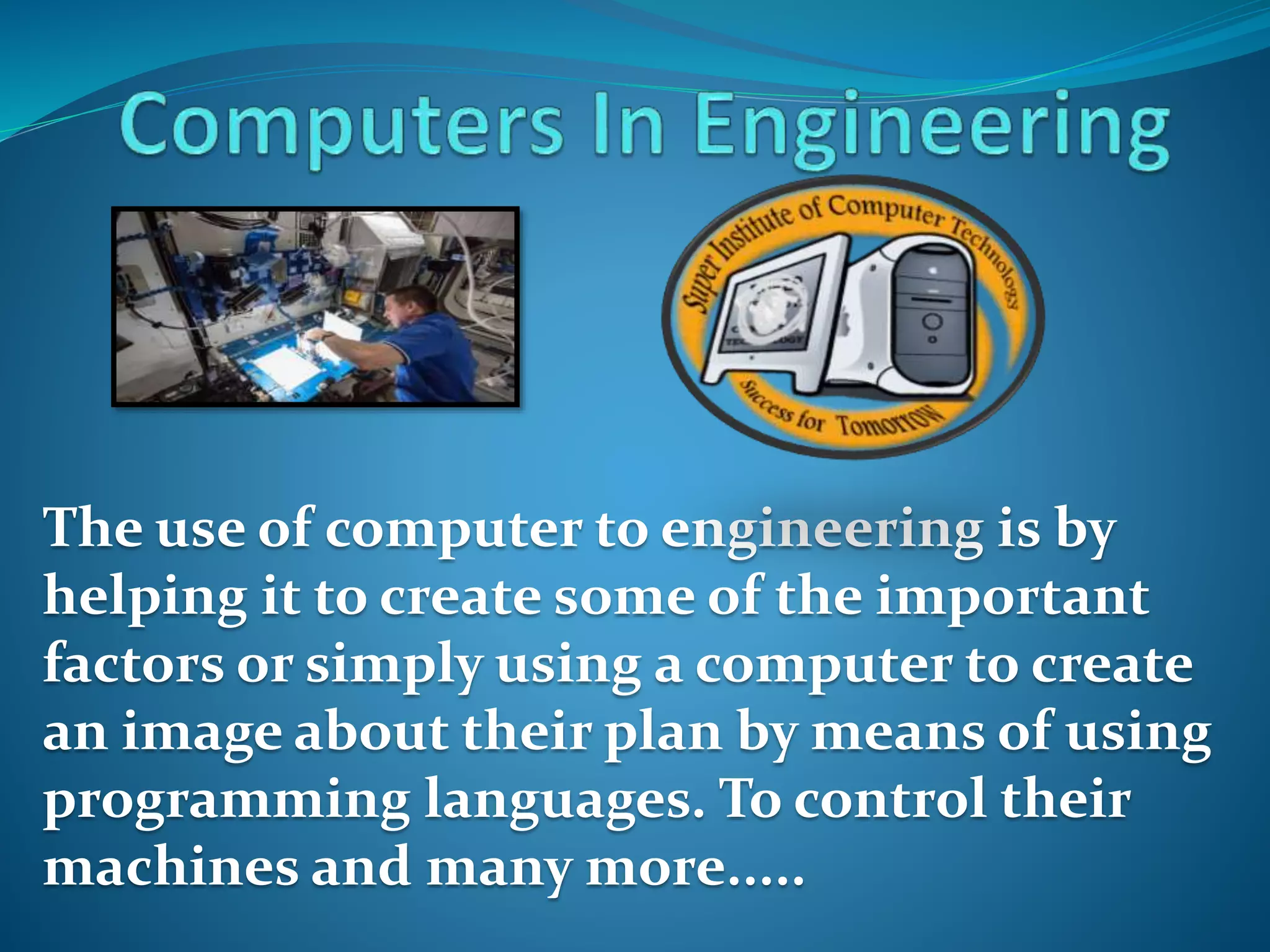 The use of computer to engineering is by
helping it to create some of the important
factors or simply using a computer to create
an image about their plan by means of using
programming languages. To control their
machines and many more.....
 