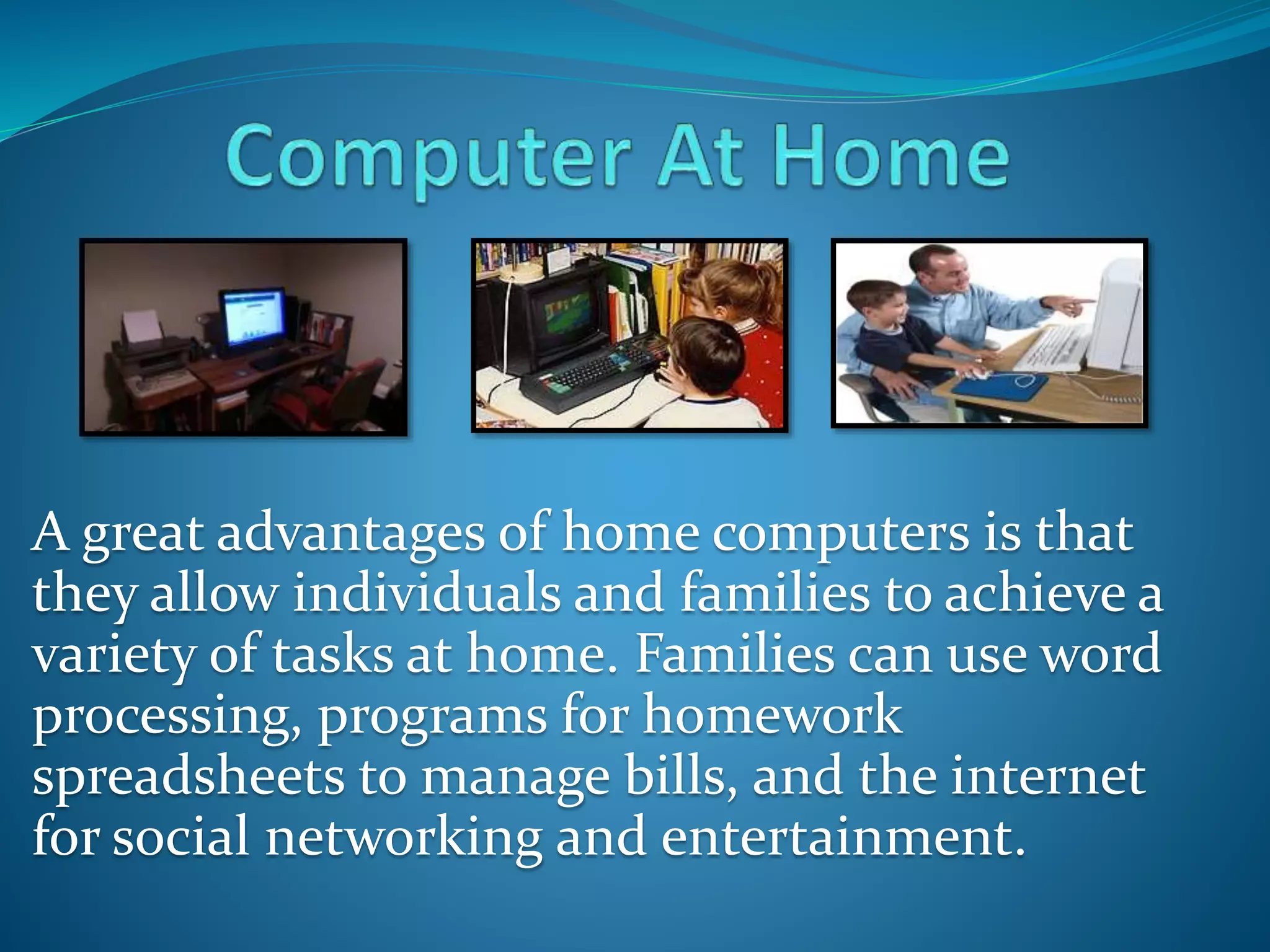 A great advantages of home computers is that
they allow individuals and families to achieve a
variety of tasks at home. Families can use word
processing, programs for homework
spreadsheets to manage bills, and the internet
for social networking and entertainment.
 