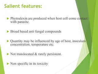 Salient features:
Phytoalexin are produced when host cell come contact
with parasite.
Broad based anti fungal compounds
Quantity may be influenced by age of host, inoculum
concentration, temperature etc.
Not translocated & rarely persistent.
Non specific in its toxicity