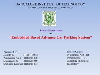 BANGALORE INSTITUTE OF TECHNOLOGY
K.R ROAD, V.V PURAM, BENGALURU-560004
Presented By:
Jayanth .S (1BI14IT403)
Punitkumar Kulli (1BI14IT406)
Shivareddy .N (1BI12IT045)
Shubham Laturkar (1BI14IT407)
Project Guide:
D. Bharathi, Asst Prof
Department of IT
Bangalore Institute of
Technology
Project Presentation
on
“Embedded Based Advance Car Parking System”
 