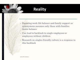 – Equating work life balance and family support as
synonymous assumes only those with families
desire balance
– Can lead to backlash to single employees or
employees without children
– Research on singles friendly culture is a response to
this backlash
work life balance
10 Reality
 