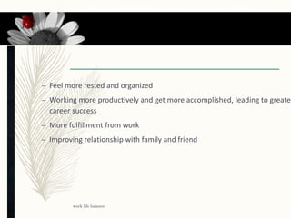 Benefits from work life balance
– Feel more rested and organized
– Working more productively and get more accomplished, leading to greater
career success
– More fulfillment from work
– Improving relationship with family and friend
work life balance
16
 