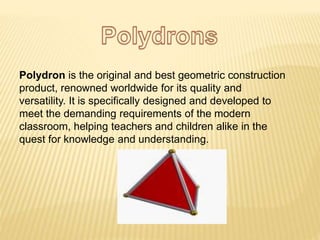 Polydron is the original and best geometric construction
product, renowned worldwide for its quality and
versatility. It is specifically designed and developed to
meet the demanding requirements of the modern
classroom, helping teachers and children alike in the
quest for knowledge and understanding.
 