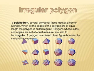 a polyhedron, several polygonal faces meet at a corner
(vertex). When all the edges of the polygon are of equal
length the polygon is called regular. Polygons whose sides
and angles are not of equal measure, are said to
be irregular. A polygon is a closed plane figure bounded by
straight line segments.
 