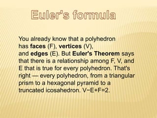 You already know that a polyhedron
has faces (F), vertices (V),
and edges (E). But Euler's Theorem says
that there is a relationship among F, V, and
E that is true for every polyhedron. That's
right — every polyhedron, from a triangular
prism to a hexagonal pyramid to a
truncated icosahedron. V−E+F=2.
 
