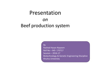 Presentation
on
Beef production system
By
Rashed Hasan Nayeem
Roll No – MS- 170717
Session – 2016-17
Biotechnology & Genetic Engineering Discipline
Khulna University
 