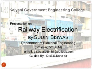 Kalyani Government Engineering College
1
Presentation on :
Railway Electrification
By SUDIN BISWAS
Depertment of Electrical Engineering
(3rd Year, 5th SEM)
email: biswassudin88@outlook.com
Guided By : Dr.S.S.Saha sir
 
