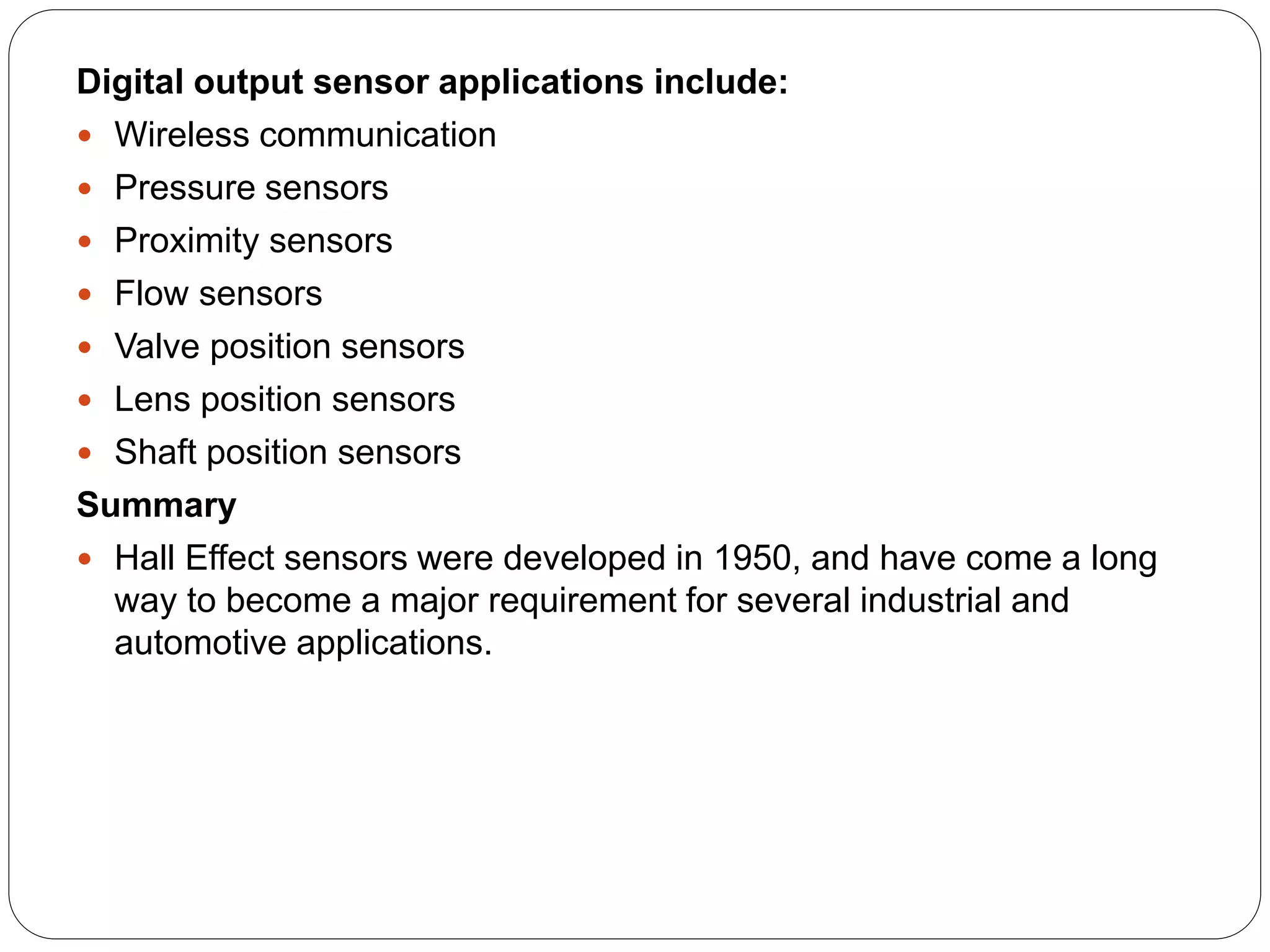 Digital output sensor applications include:
 Wireless communication
 Pressure sensors
 Proximity sensors
 Flow sensors
 Valve position sensors
 Lens position sensors
 Shaft position sensors
Summary
 Hall Effect sensors were developed in 1950, and have come a long
way to become a major requirement for several industrial and
automotive applications.
 