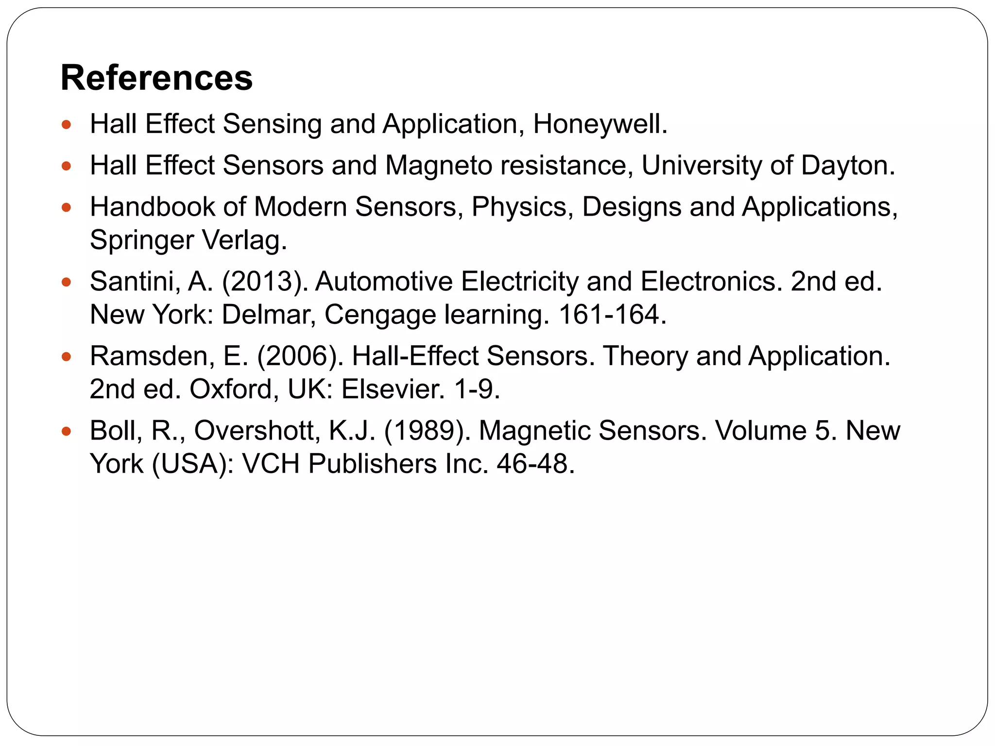 References
 Hall Effect Sensing and Application, Honeywell.
 Hall Effect Sensors and Magneto resistance, University of Dayton.
 Handbook of Modern Sensors, Physics, Designs and Applications,
Springer Verlag.
 Santini, A. (2013). Automotive Electricity and Electronics. 2nd ed.
New York: Delmar, Cengage learning. 161-164.
 Ramsden, E. (2006). Hall-Effect Sensors. Theory and Application.
2nd ed. Oxford, UK: Elsevier. 1-9.
 Boll, R., Overshott, K.J. (1989). Magnetic Sensors. Volume 5. New
York (USA): VCH Publishers Inc. 46-48.
 