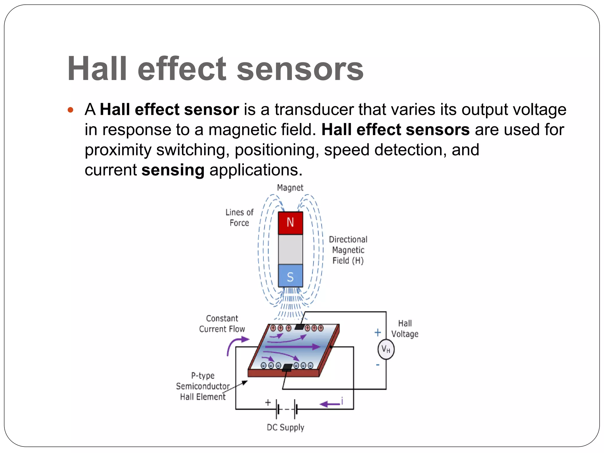 Hall effect sensors
 A Hall effect sensor is a transducer that varies its output voltage
in response to a magnetic field. Hall effect sensors are used for
proximity switching, positioning, speed detection, and
current sensing applications.
 