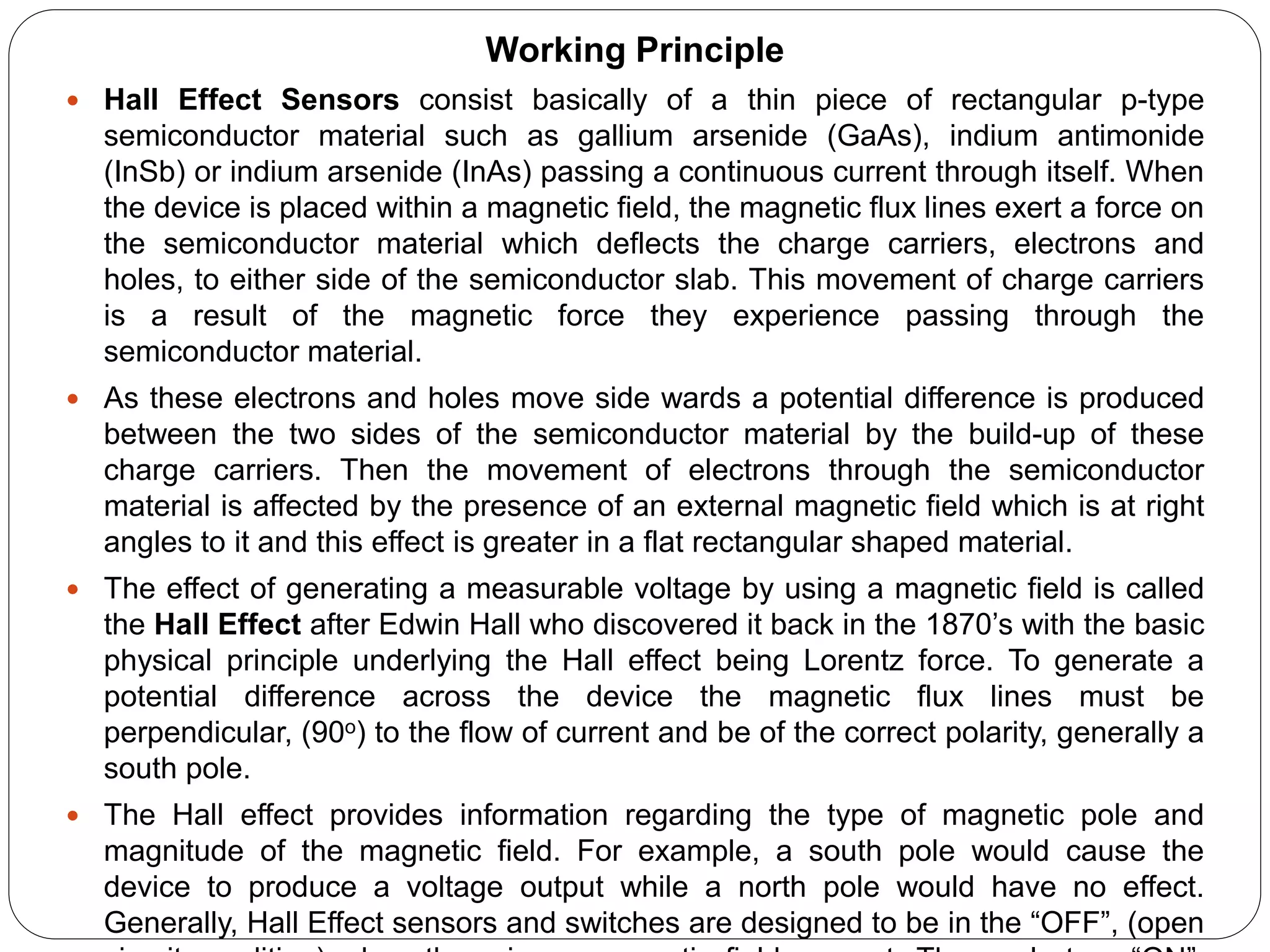 Working Principle
 Hall Effect Sensors consist basically of a thin piece of rectangular p-type
semiconductor material such as gallium arsenide (GaAs), indium antimonide
(InSb) or indium arsenide (InAs) passing a continuous current through itself. When
the device is placed within a magnetic field, the magnetic flux lines exert a force on
the semiconductor material which deflects the charge carriers, electrons and
holes, to either side of the semiconductor slab. This movement of charge carriers
is a result of the magnetic force they experience passing through the
semiconductor material.
 As these electrons and holes move side wards a potential difference is produced
between the two sides of the semiconductor material by the build-up of these
charge carriers. Then the movement of electrons through the semiconductor
material is affected by the presence of an external magnetic field which is at right
angles to it and this effect is greater in a flat rectangular shaped material.
 The effect of generating a measurable voltage by using a magnetic field is called
the Hall Effect after Edwin Hall who discovered it back in the 1870’s with the basic
physical principle underlying the Hall effect being Lorentz force. To generate a
potential difference across the device the magnetic flux lines must be
perpendicular, (90o) to the flow of current and be of the correct polarity, generally a
south pole.
 The Hall effect provides information regarding the type of magnetic pole and
magnitude of the magnetic field. For example, a south pole would cause the
device to produce a voltage output while a north pole would have no effect.
Generally, Hall Effect sensors and switches are designed to be in the “OFF”, (open
 
