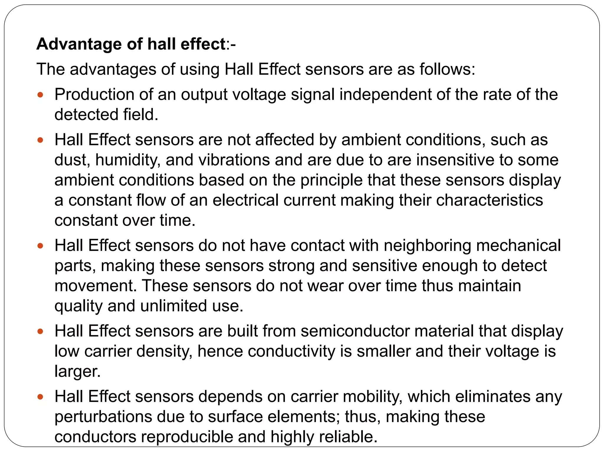 Advantage of hall effect:-
The advantages of using Hall Effect sensors are as follows:
 Production of an output voltage signal independent of the rate of the
detected field.
 Hall Effect sensors are not affected by ambient conditions, such as
dust, humidity, and vibrations and are due to are insensitive to some
ambient conditions based on the principle that these sensors display
a constant flow of an electrical current making their characteristics
constant over time.
 Hall Effect sensors do not have contact with neighboring mechanical
parts, making these sensors strong and sensitive enough to detect
movement. These sensors do not wear over time thus maintain
quality and unlimited use.
 Hall Effect sensors are built from semiconductor material that display
low carrier density, hence conductivity is smaller and their voltage is
larger.
 Hall Effect sensors depends on carrier mobility, which eliminates any
perturbations due to surface elements; thus, making these
conductors reproducible and highly reliable.
 