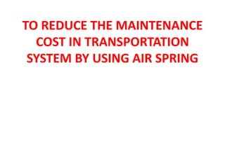 TO REDUCE THE MAINTENANCE
COST IN TRANSPORTATION
SYSTEM BY USING AIR SPRING
 