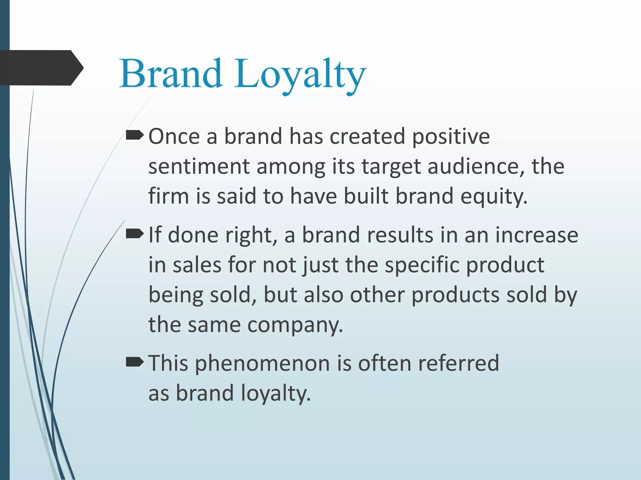 Brand Loyalty
Once a brand has created positive
sentiment among its target audience, the
firm is said to have built brand equity.
If done right, a brand results in an increase
in sales for not just the specific product
being sold, but also other products sold by
the same company.
This phenomenon is often referred
as brand loyalty.
 