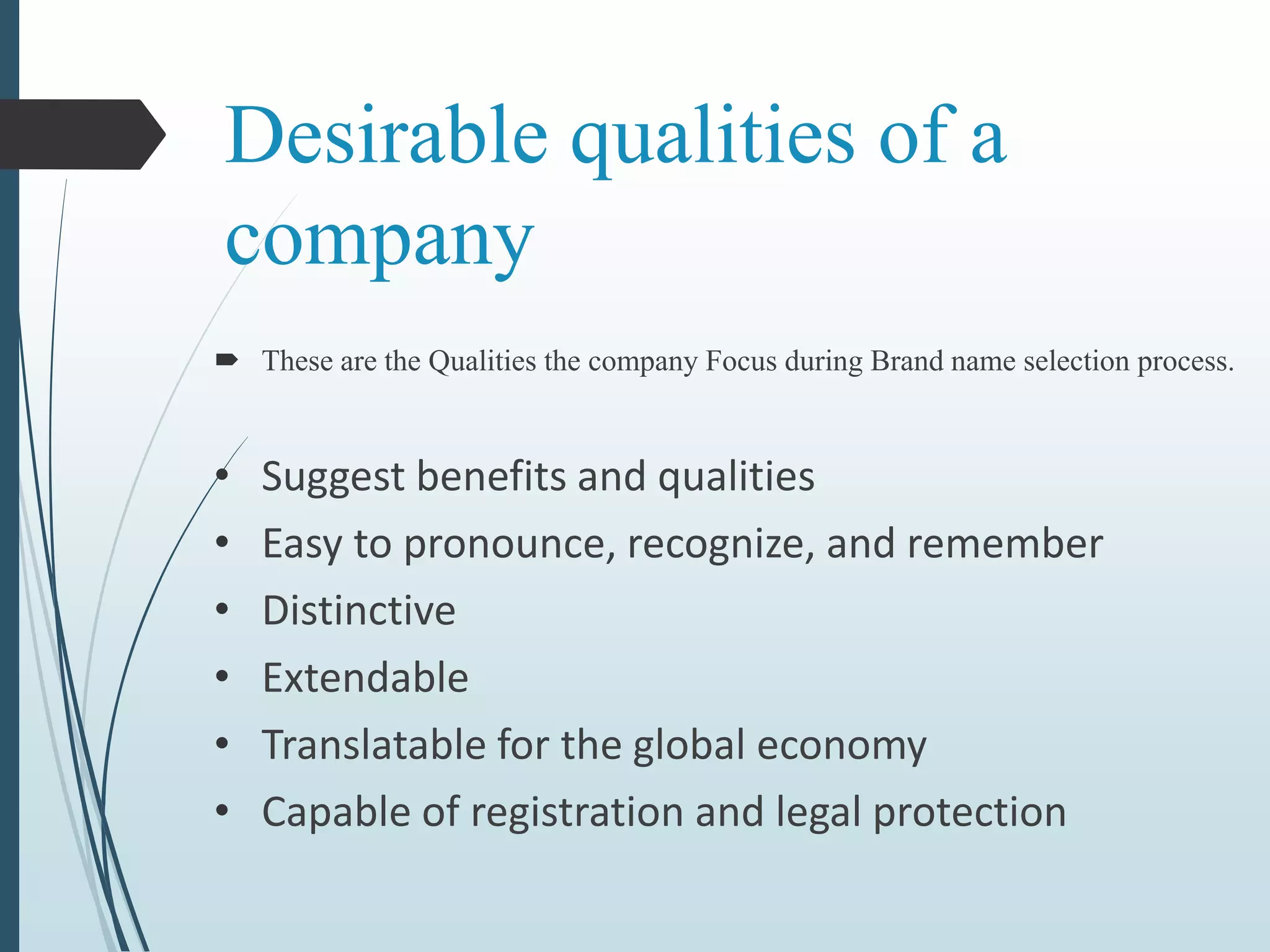 Desirable qualities of a
company
 These are the Qualities the company Focus during Brand name selection process.
• Suggest benefits and qualities
• Easy to pronounce, recognize, and remember
• Distinctive
• Extendable
• Translatable for the global economy
• Capable of registration and legal protection
 