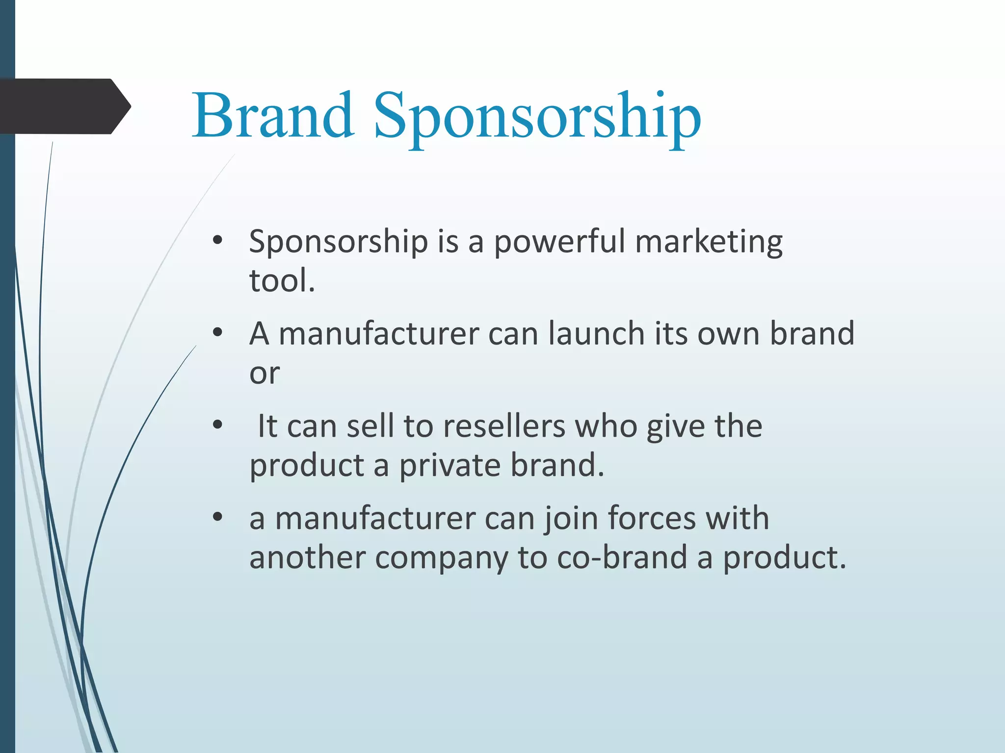 Brand Sponsorship
• Sponsorship is a powerful marketing
tool.
• A manufacturer can launch its own brand
or
• It can sell to resellers who give the
product a private brand.
• a manufacturer can join forces with
another company to co-brand a product.
 
