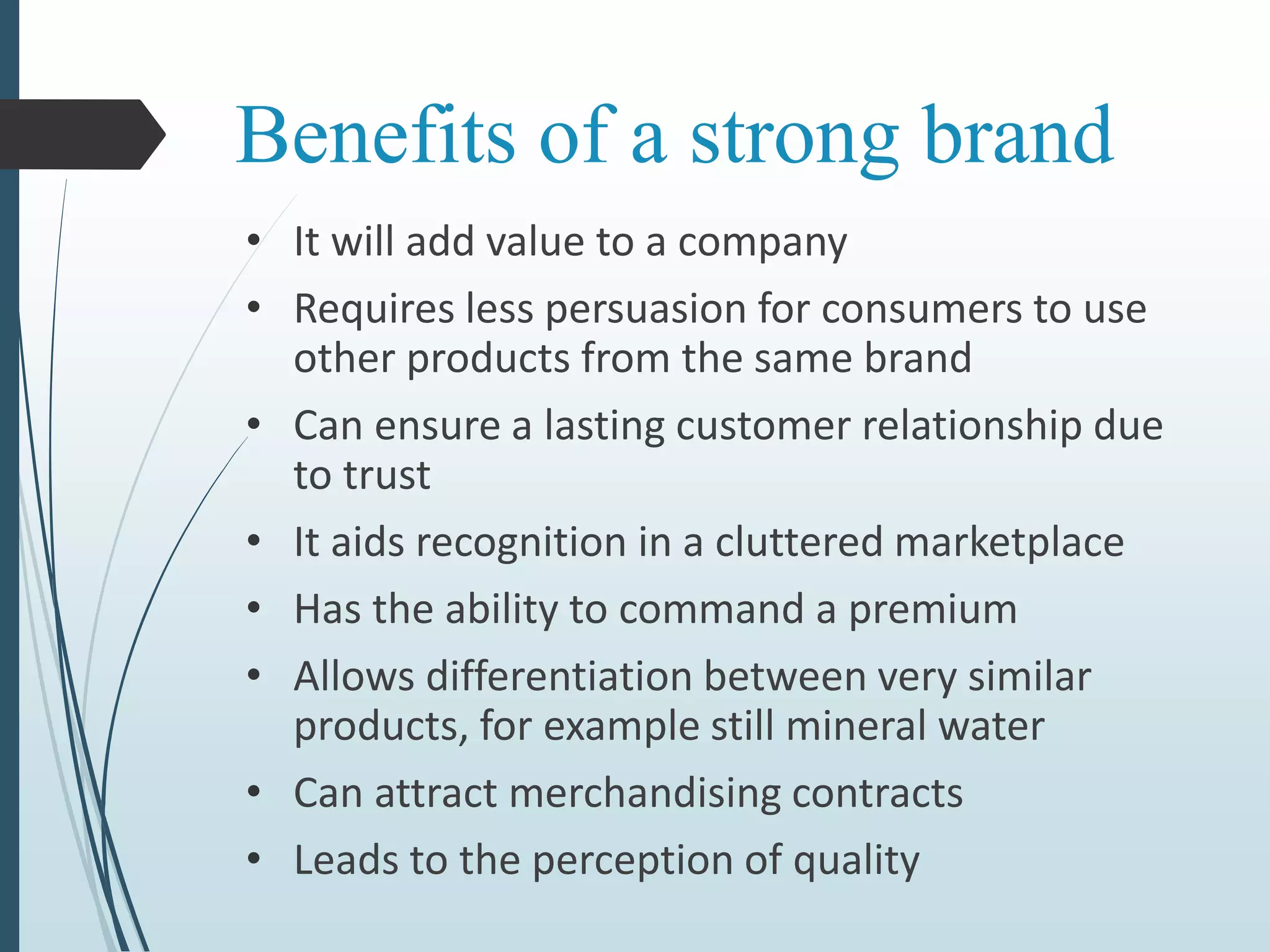 Benefits of a strong brand
• It will add value to a company
• Requires less persuasion for consumers to use
other products from the same brand
• Can ensure a lasting customer relationship due
to trust
• It aids recognition in a cluttered marketplace
• Has the ability to command a premium
• Allows differentiation between very similar
products, for example still mineral water
• Can attract merchandising contracts
• Leads to the perception of quality
 