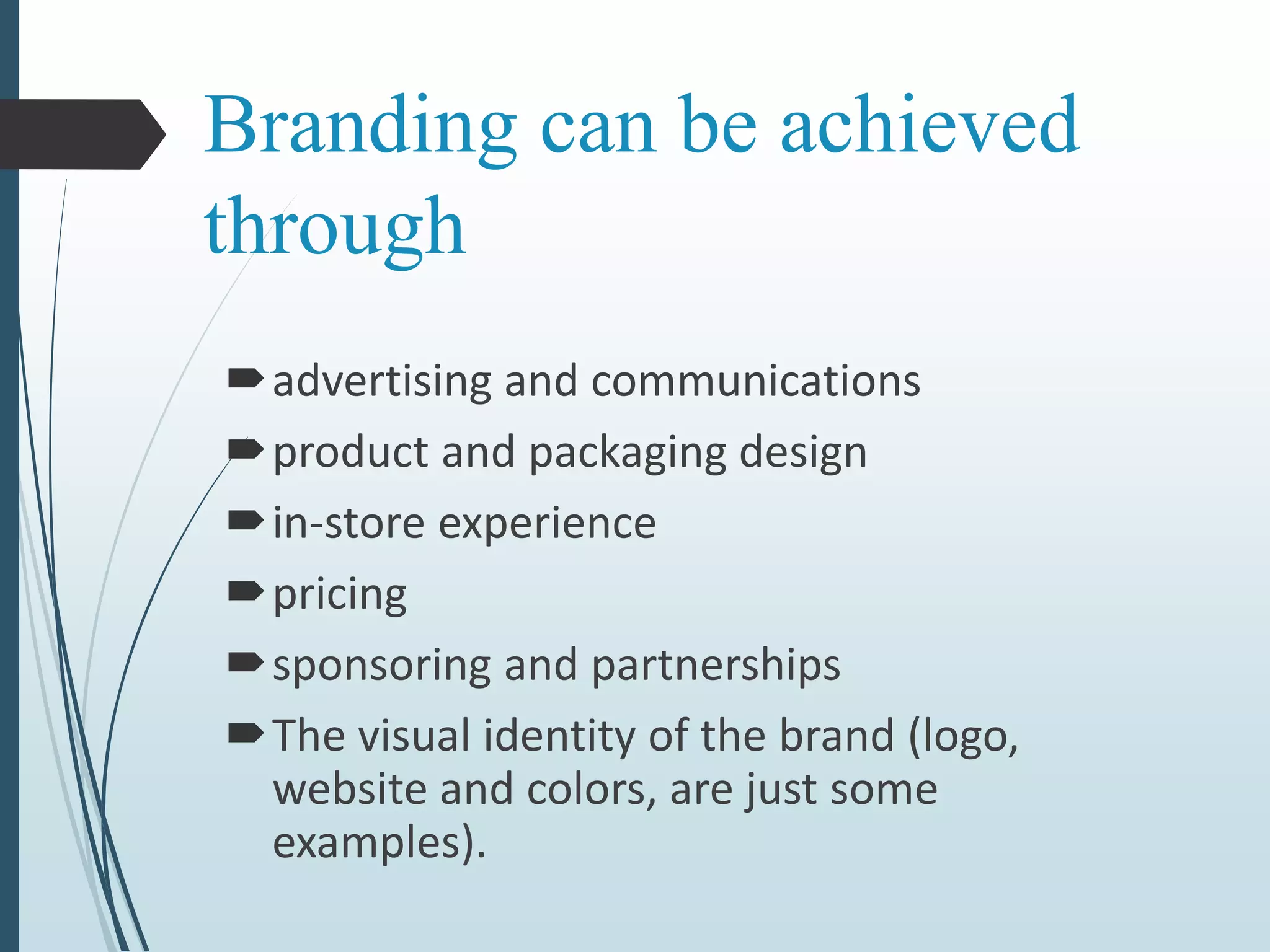 Branding can be achieved
through
advertising and communications
product and packaging design
in-store experience
pricing
sponsoring and partnerships
The visual identity of the brand (logo,
website and colors, are just some
examples).
 