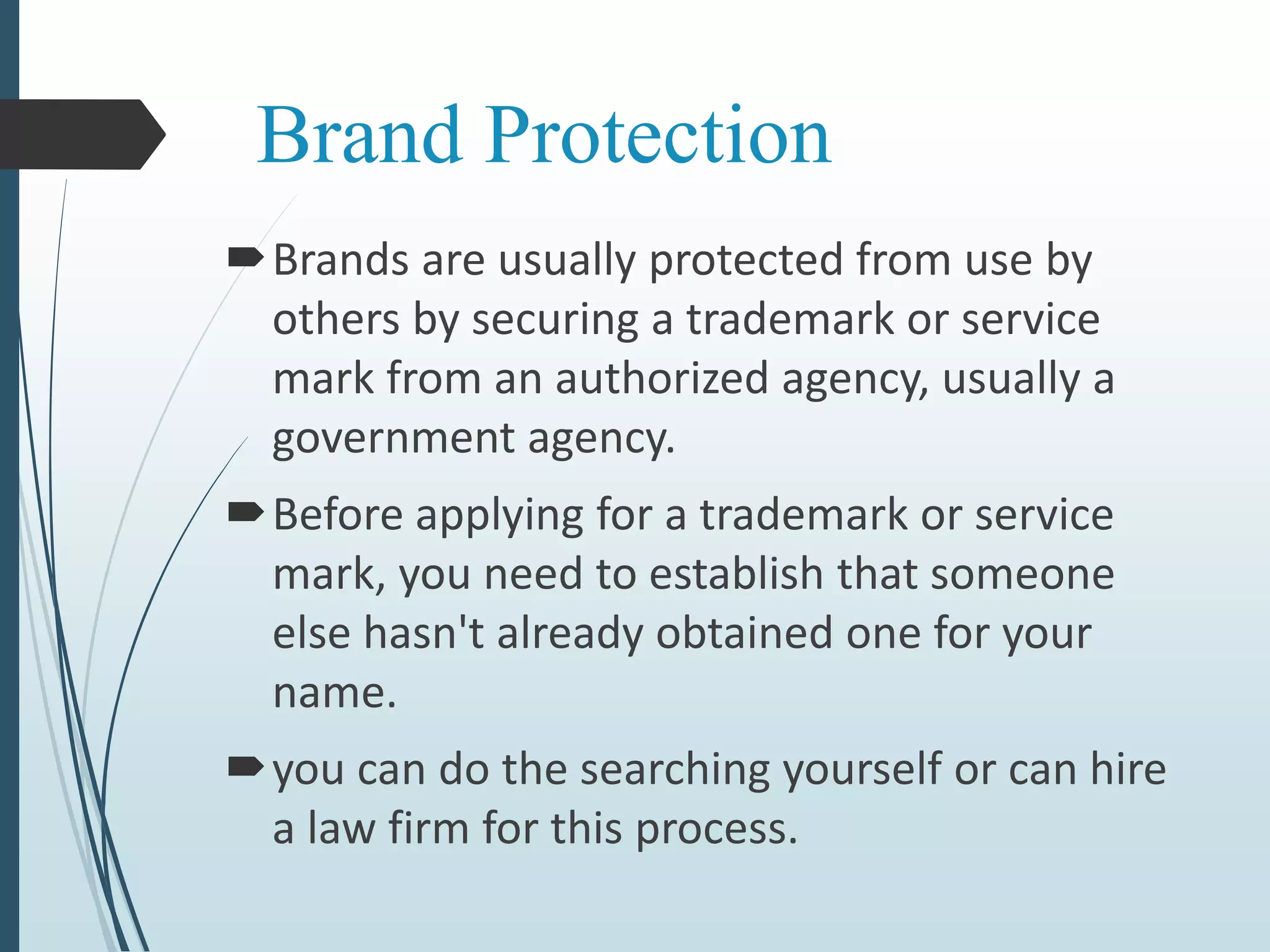 Brand Protection
Brands are usually protected from use by
others by securing a trademark or service
mark from an authorized agency, usually a
government agency.
Before applying for a trademark or service
mark, you need to establish that someone
else hasn't already obtained one for your
name.
you can do the searching yourself or can hire
a law firm for this process.
 