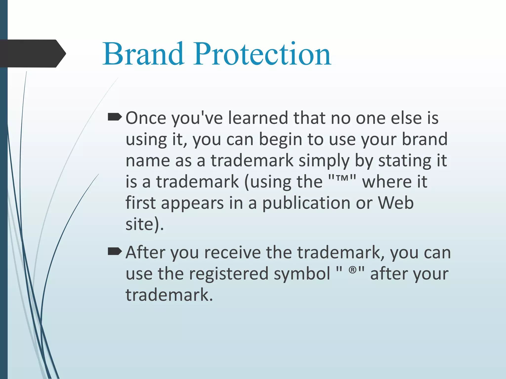 Brand Protection
Once you've learned that no one else is
using it, you can begin to use your brand
name as a trademark simply by stating it
is a trademark (using the "™" where it
first appears in a publication or Web
site).
After you receive the trademark, you can
use the registered symbol " ®" after your
trademark.
 