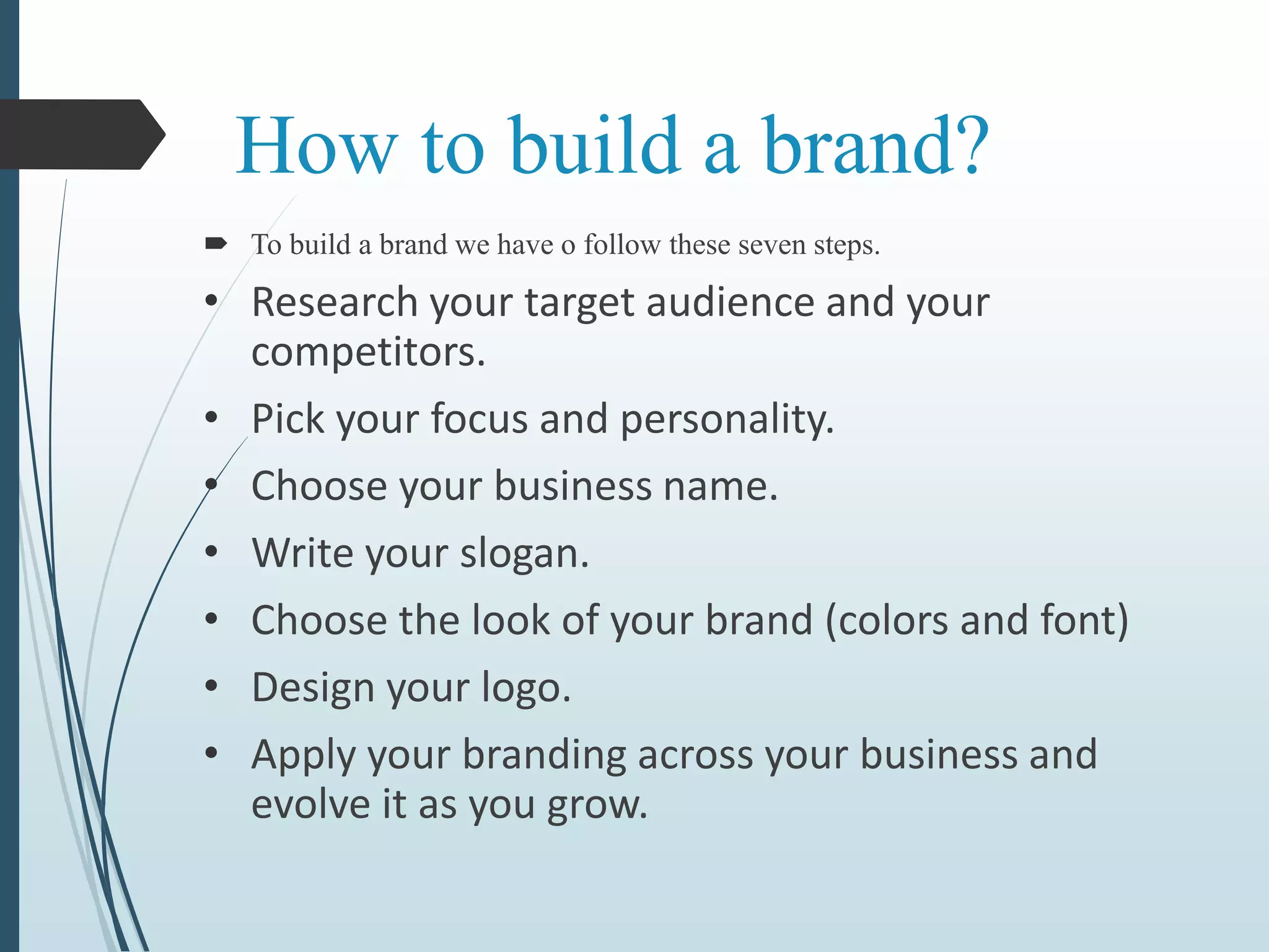 How to build a brand?
 To build a brand we have o follow these seven steps.
• Research your target audience and your
competitors.
• Pick your focus and personality.
• Choose your business name.
• Write your slogan.
• Choose the look of your brand (colors and font)
• Design your logo.
• Apply your branding across your business and
evolve it as you grow.
 