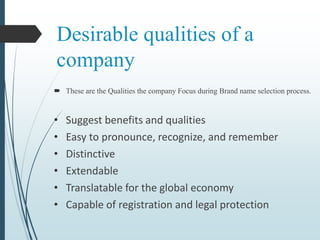 Desirable qualities of a
company
 These are the Qualities the company Focus during Brand name selection process.
• Suggest benefits and qualities
• Easy to pronounce, recognize, and remember
• Distinctive
• Extendable
• Translatable for the global economy
• Capable of registration and legal protection
 