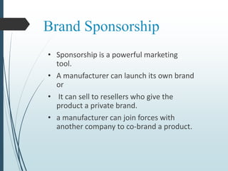 Brand Sponsorship
• Sponsorship is a powerful marketing
tool.
• A manufacturer can launch its own brand
or
• It can sell to resellers who give the
product a private brand.
• a manufacturer can join forces with
another company to co-brand a product.
 