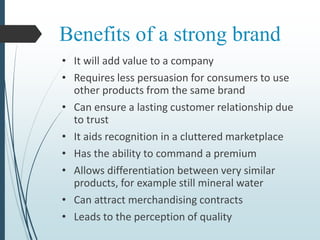 Benefits of a strong brand
• It will add value to a company
• Requires less persuasion for consumers to use
other products from the same brand
• Can ensure a lasting customer relationship due
to trust
• It aids recognition in a cluttered marketplace
• Has the ability to command a premium
• Allows differentiation between very similar
products, for example still mineral water
• Can attract merchandising contracts
• Leads to the perception of quality
 