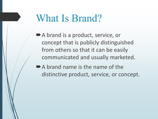 What Is Brand?
A brand is a product, service, or
concept that is publicly distinguished
from others so that it can be easily
communicated and usually marketed.
A brand name is the name of the
distinctive product, service, or concept.
 