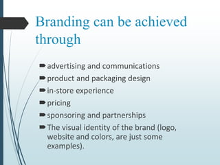 Branding can be achieved
through
advertising and communications
product and packaging design
in-store experience
pricing
sponsoring and partnerships
The visual identity of the brand (logo,
website and colors, are just some
examples).
 
