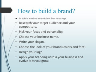 How to build a brand?
 To build a brand we have o follow these seven steps.
• Research your target audience and your
competitors.
• Pick your focus and personality.
• Choose your business name.
• Write your slogan.
• Choose the look of your brand (colors and font)
• Design your logo.
• Apply your branding across your business and
evolve it as you grow.
 