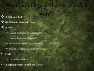 World war I legacy “the war to end all
wars”?10 Million Killed
338 Billion in Economic Lose
Europe
– German hostilities to European Powers
– German Economic Depression
– Italians feel slighted by concessions
– Russian Collapses Leads to Revolution
• World
– U.S. Industrial Boom
• Changing borders in Asia and Africa
 