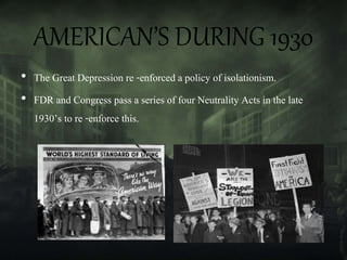 AMERICAN’S DURING 1930
• The Great Depression re -enforced a policy of isolationism.
• FDR and Congress pass a series of four Neutrality Acts in the late
1930’s to re -enforce this.
 