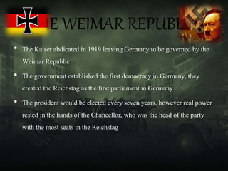 THE WEIMAR REPUBLIC
• The Kaiser abdicated in 1919 leaving Germany to be governed by the
Weimar Republic
• The government established the first democracy in Germany, they
created the Reichstag as the first parliament in Germany
• The president would be elected every seven years, however real power
rested in the hands of the Chancellor, who was the head of the party
with the most seats in the Reichstag
 