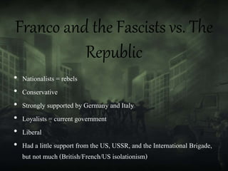 Franco and the Fascists vs. The
Republic
• Nationalists = rebels
• Conservative
• Strongly supported by Germany and Italy
• Loyalists = current government
• Liberal
• Had a little support from the US, USSR, and the International Brigade,
but not much (British/French/US isolationism)
 