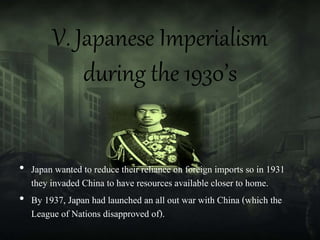 V. Japanese Imperialism
during the 1930’s
• Japan wanted to reduce their reliance on foreign imports so in 1931
they invaded China to have resources available closer to home.
• By 1937, Japan had launched an all out war with China (which the
League of Nations disapproved of).
 