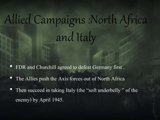 Allied Campaigns :North Africa
and Italy
• FDR and Churchill agreed to defeat Germany first .
• The Allies push the Axis forces out of North Africa
• Then succeed in taking Italy (the “soft underbelly ” of the
enemy) by April 1945.
 