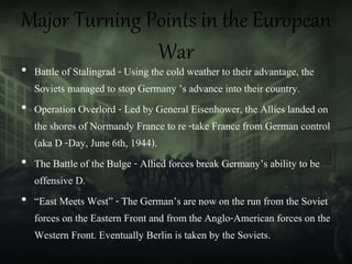 Major Turning Points in the European
War
• Battle of Stalingrad - Using the cold weather to their advantage, the
Soviets managed to stop Germany ’s advance into their country.
• Operation Overlord - Led by General Eisenhower, the Allies landed on
the shores of Normandy France to re -take France from German control
(aka D -Day, June 6th, 1944).
• The Battle of the Bulge - Allied forces break Germany’s ability to be
offensive D.
• “East Meets West” - The German’s are now on the run from the Soviet
forces on the Eastern Front and from the Anglo-American forces on the
Western Front. Eventually Berlin is taken by the Soviets.
 